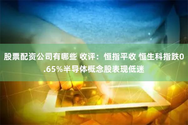 股票配资公司有哪些 收评：恒指平收 恒生科指跌0.65%半导体概念股表现低迷