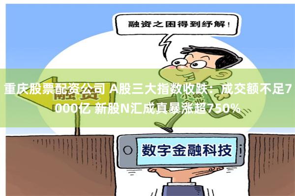 重庆股票配资公司 A股三大指数收跌：成交额不足7000亿 新股N汇成真暴涨超750%