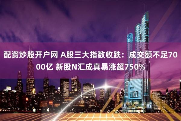 配资炒股开户网 A股三大指数收跌：成交额不足7000亿 新股N汇成真暴涨超750%