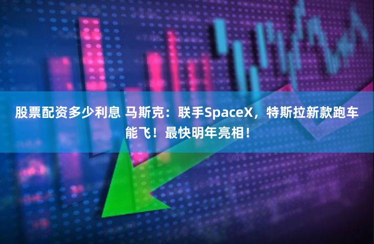 股票配资多少利息 马斯克：联手SpaceX，特斯拉新款跑车能飞！最快明年亮相！