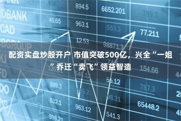 配资实盘炒股开户 市值突破500亿，兴全“一姐”乔迁“卖飞”领益智造