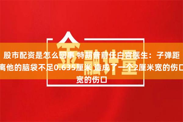 股市配资是怎么回事 特朗普前任白宫医生：子弹距离他的脑袋不足0.635厘米 造成了一个2厘米宽的伤口