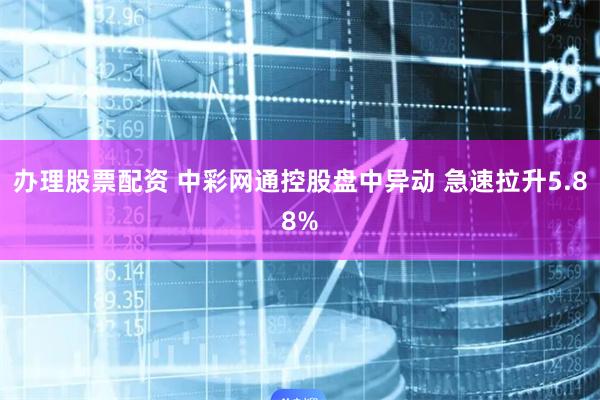 办理股票配资 中彩网通控股盘中异动 急速拉升5.88%