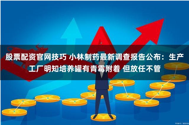 股票配资官网技巧 小林制药最新调查报告公布：生产工厂明知培养罐有青霉附着 但放任不管