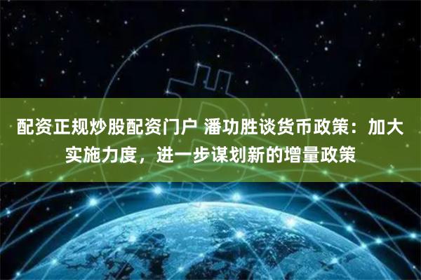 配资正规炒股配资门户 潘功胜谈货币政策：加大实施力度，进一步谋划新的增量政策