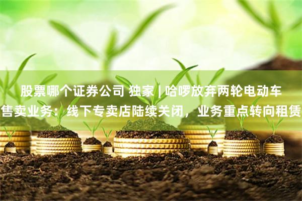 股票哪个证券公司 独家 | 哈啰放弃两轮电动车售卖业务：线下专卖店陆续关闭，业务重点转向租赁