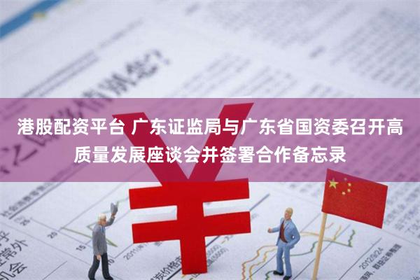 港股配资平台 广东证监局与广东省国资委召开高质量发展座谈会并签署合作备忘录