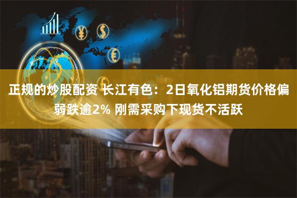 正规的炒股配资 长江有色：2日氧化铝期货价格偏弱跌逾2% 刚需采购下现货不活跃