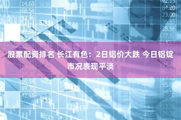 股票配资排名 长江有色:2日铝价大跌 今日铝锭市况表现平淡