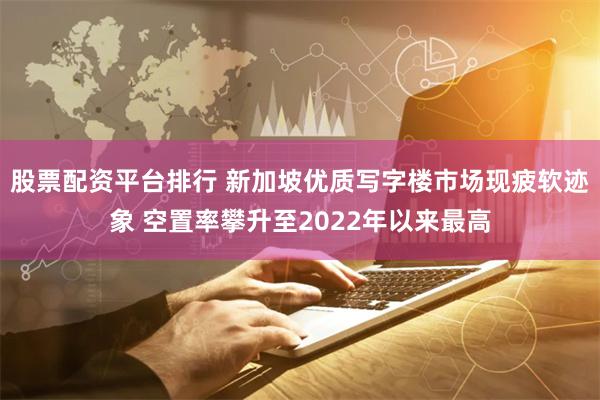股票配资平台排行 新加坡优质写字楼市场现疲软迹象 空置率攀升至2022年以来最高