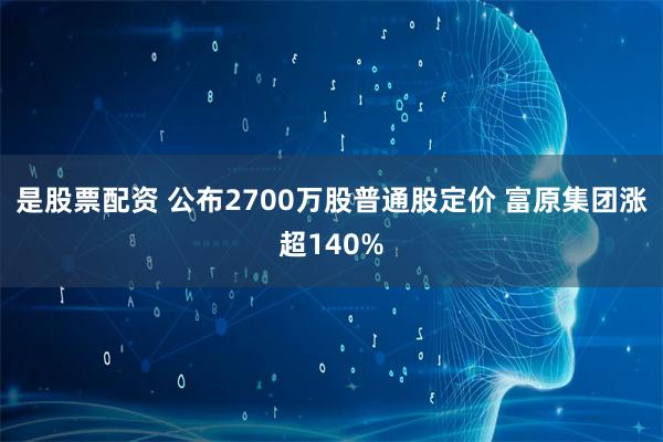 是股票配资 公布2700万股普通股定价 富原集团涨超140%