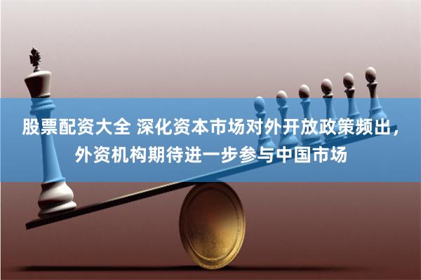 股票配资大全 深化资本市场对外开放政策频出,外资机构期待进一步参与中国市场