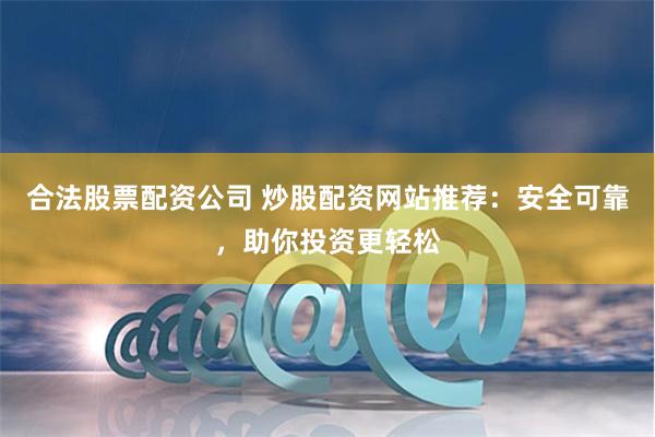 合法股票配资公司 炒股配资网站推荐：安全可靠，助你投资更轻松