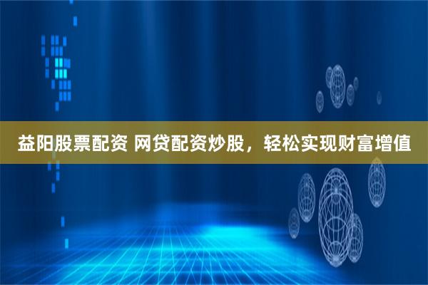 益阳股票配资 网贷配资炒股，轻松实现财富增值