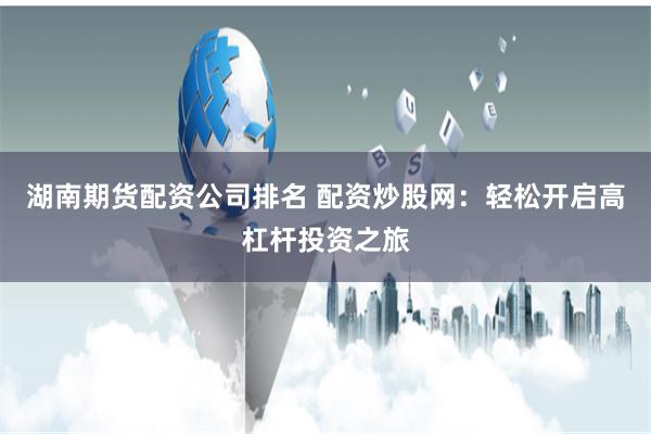 湖南期货配资公司排名 配资炒股网:轻松开启高杠杆投资之旅