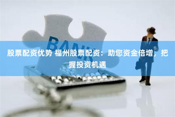 股票配资优势 福州股票配资:助您资金倍增,把握投资机遇