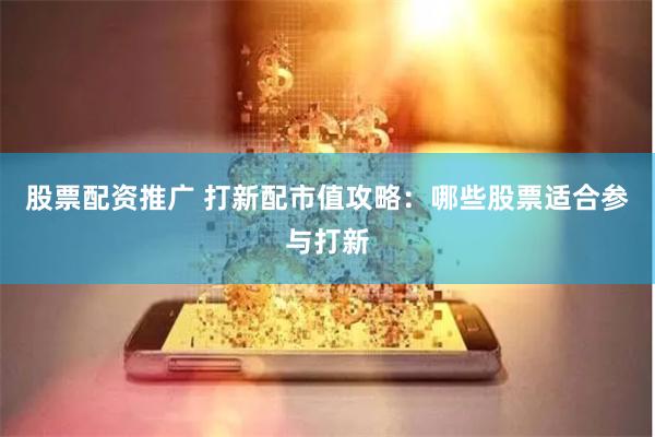 股票配资推广 打新配市值攻略：哪些股票适合参与打新