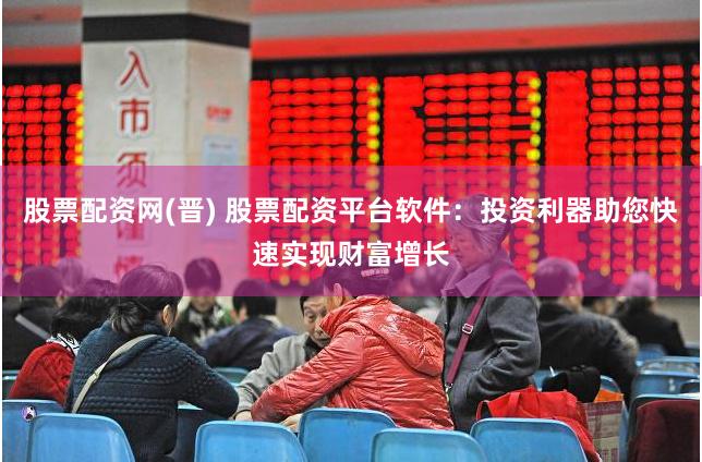 股票配资网(晋) 股票配资平台软件：投资利器助您快速实现财富增长