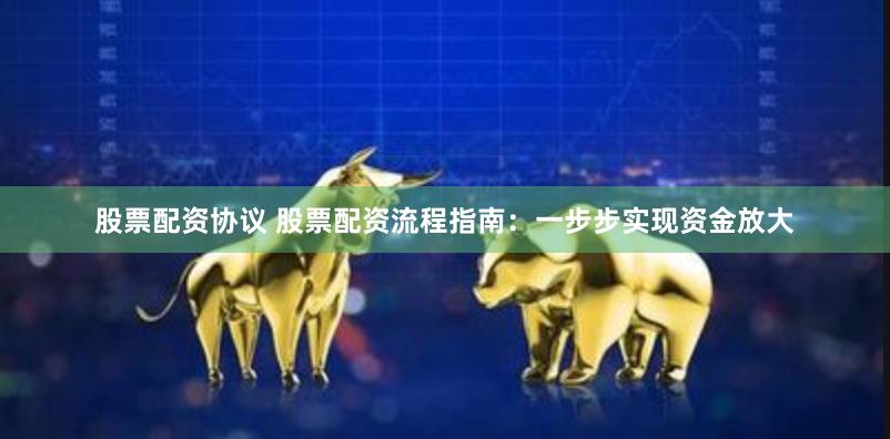 股票配资协议 股票配资流程指南：一步步实现资金放大