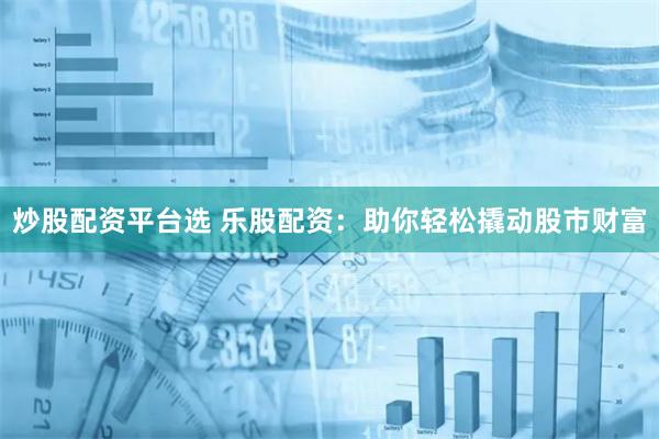 炒股配资平台选 乐股配资:助你轻松撬动股市财富